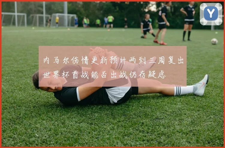 内马尔伤情更新预计两到三周复出世界杯首战能否出战仍存疑虑