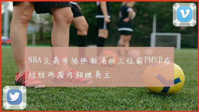 NBA交易市场热潮涌动三位前FMVP在短短两周内相继易主