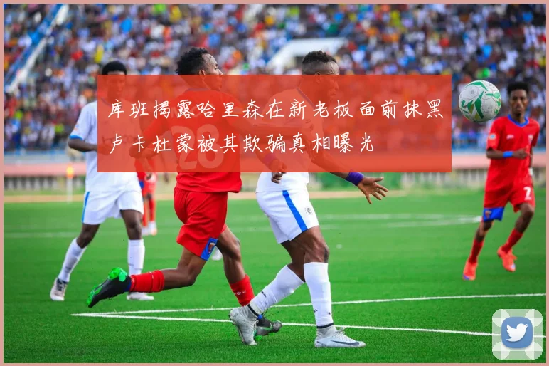 库班揭露哈里森在新老板面前抹黑卢卡杜蒙被其欺骗真相曝光