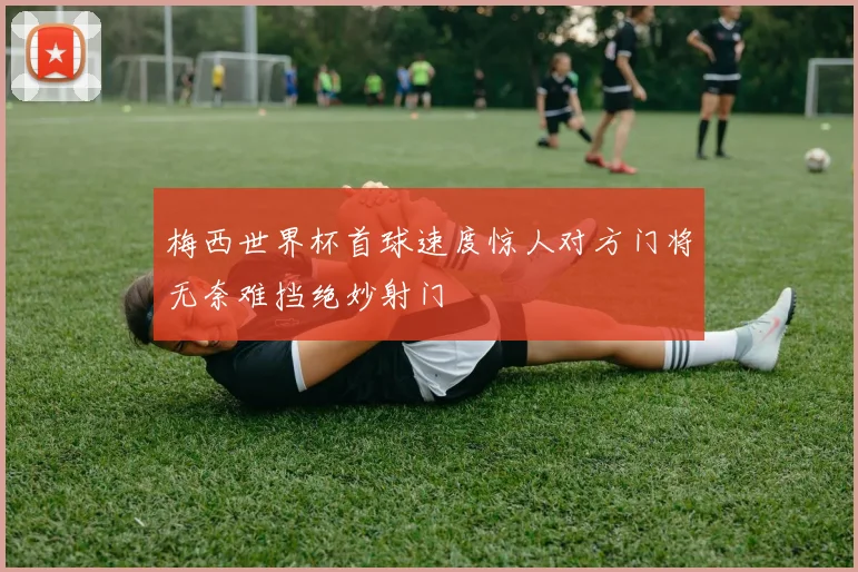 梅西世界杯首球速度惊人对方门将无奈难挡绝妙射门