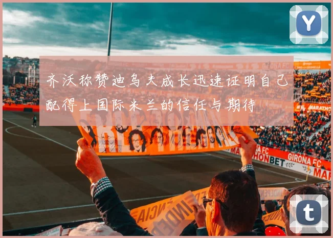 齐沃称赞迪乌夫成长迅速证明自己配得上国际米兰的信任与期待