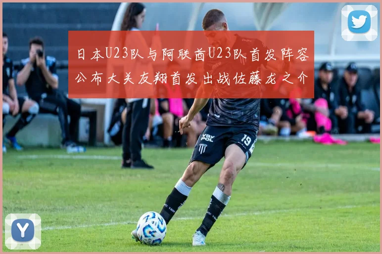 日本U23队与阿联酋U23队首发阵容公布大关友翔首发出战佐藤龙之介替补待命