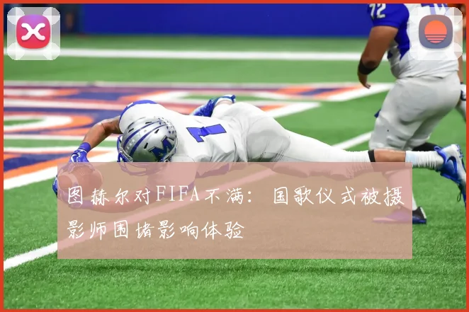图赫尔对FIFA不满：国歌仪式被摄影师围堵影响体验