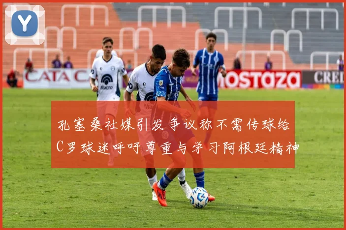 孔塞桑社媒引发争议称不需传球给C罗球迷呼吁尊重与学习阿根廷精神