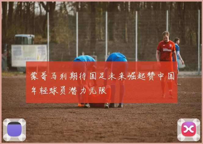 蒙哥马利期待国足未来崛起赞中国年轻球员潜力无限