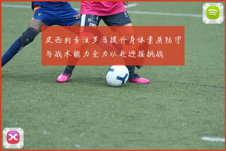 皮西利专注罗马提升身体素质防守与战术能力全力以赴迎接挑战