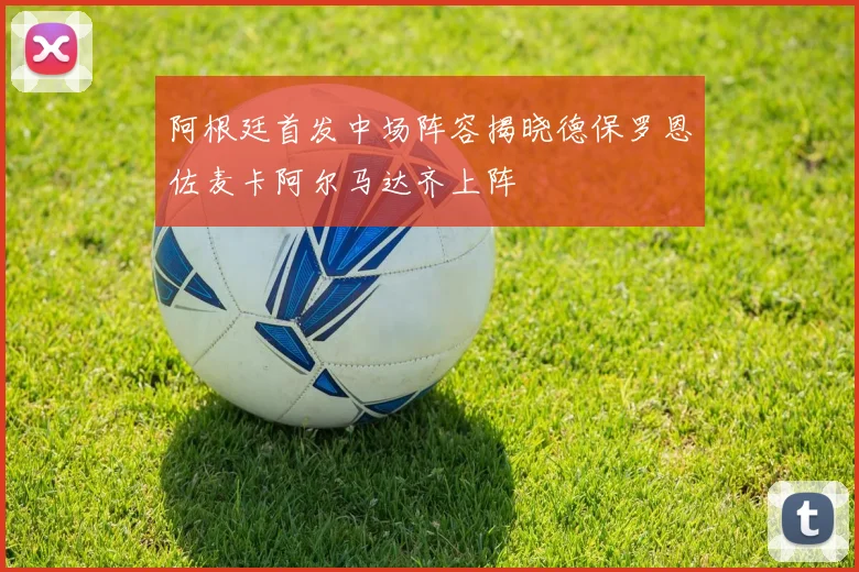 阿根廷首发中场阵容揭晓德保罗恩佐麦卡阿尔马达齐上阵