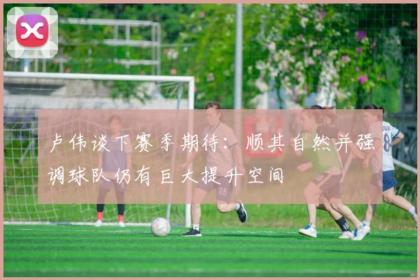 卢伟谈下赛季期待：顺其自然并强调球队仍有巨大提升空间
