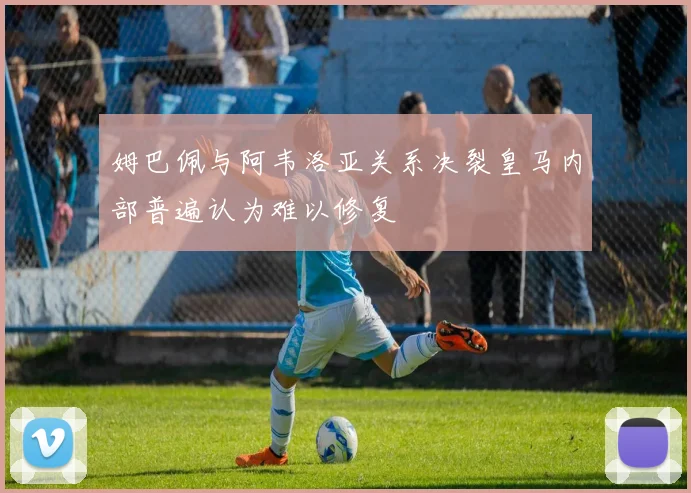 姆巴佩与阿韦洛亚关系决裂皇马内部普遍认为难以修复