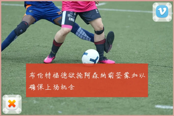 布伦特福德欲抢阿森纳前签蒙加以确保上场机会