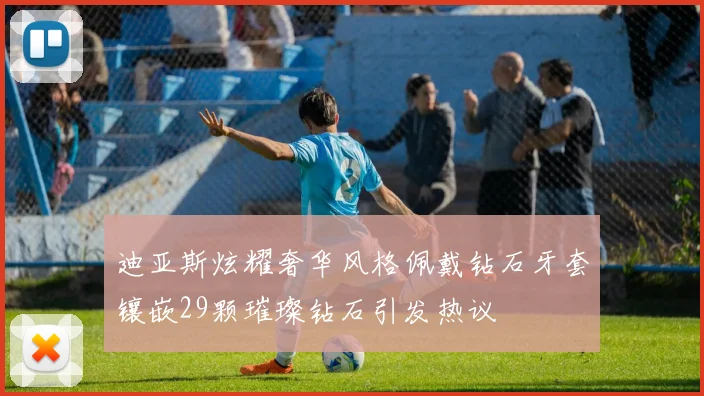 迪亚斯炫耀奢华风格佩戴钻石牙套镶嵌29颗璀璨钻石引发热议