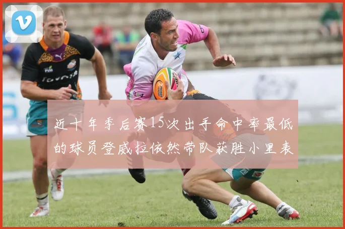 近十年季后赛15次出手命中率最低的球员登威拉依然带队获胜小里表现低迷仅得三分