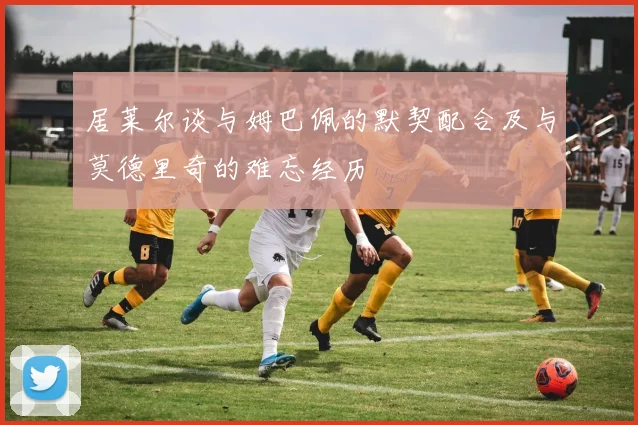 居莱尔谈与姆巴佩的默契配合及与莫德里奇的难忘经历