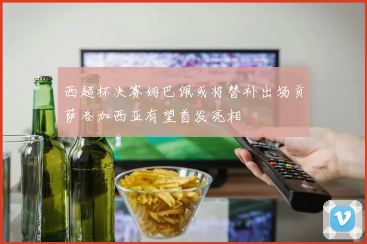 西超杯决赛姆巴佩或将替补出场贡萨洛加西亚有望首发亮相